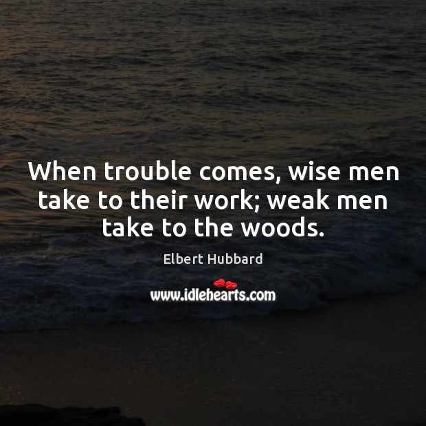 When trouble comes, wise men take to their work; weak men take to the woods. Elbert Hubbard Picture Quote