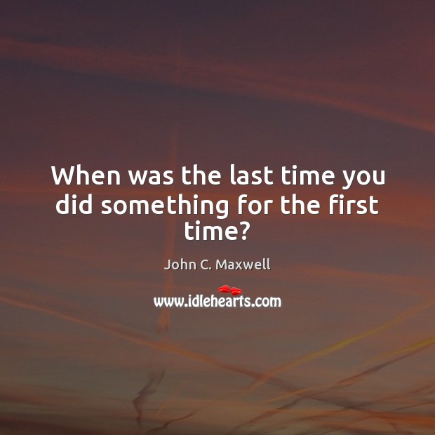 When was the last time you did something for the first time? John C. Maxwell Picture Quote