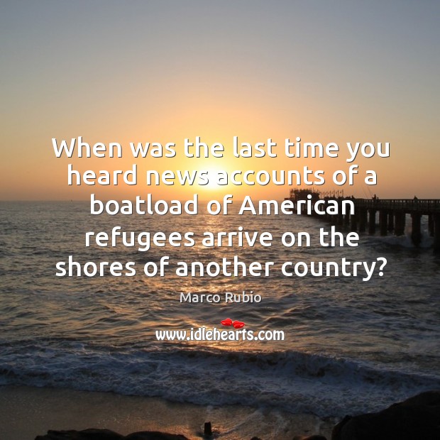 When was the last time you heard news accounts of a boatload of american refugees arrive on the shores of another country? Marco Rubio Picture Quote
