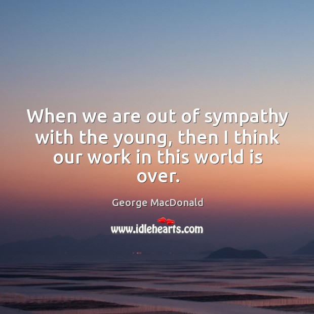 When we are out of sympathy with the young, then I think our work in this world is over. George MacDonald Picture Quote