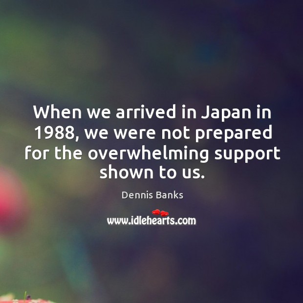 When we arrived in japan in 1988, we were not prepared for the overwhelming support shown to us. Dennis Banks Picture Quote