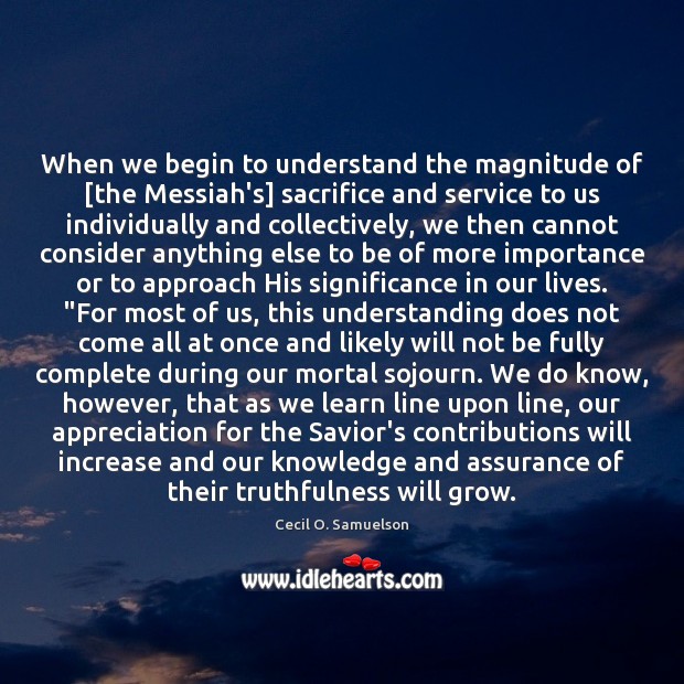 When we begin to understand the magnitude of [the Messiah’s] sacrifice and Cecil O. Samuelson Picture Quote