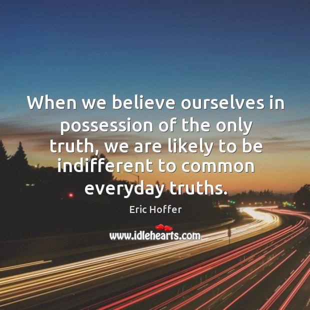 When we believe ourselves in possession of the only truth, we are likely to be indifferent to common everyday truths. Eric Hoffer Picture Quote