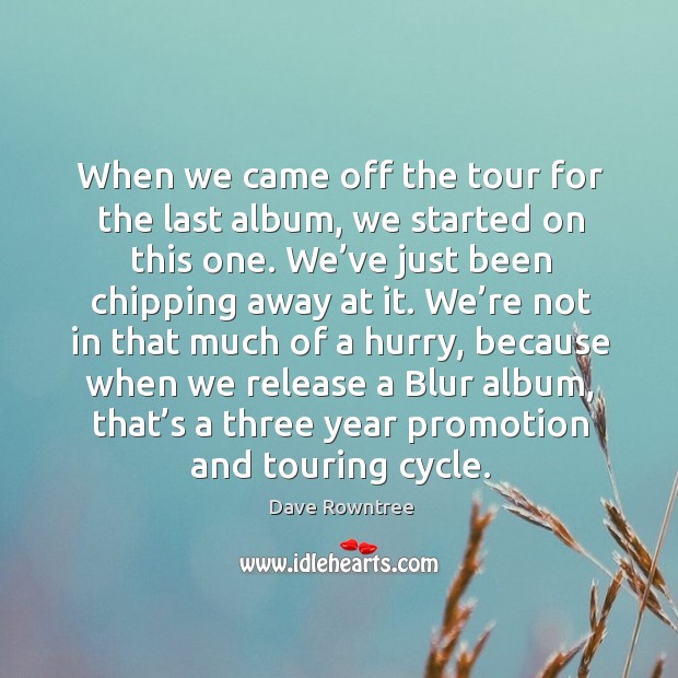 When we came off the tour for the last album, we started on this one. We’ve just been chipping away at it. Dave Rowntree Picture Quote