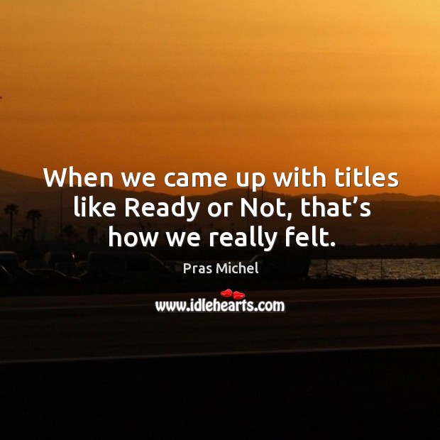 When we came up with titles like ready or not, that’s how we really felt. Image