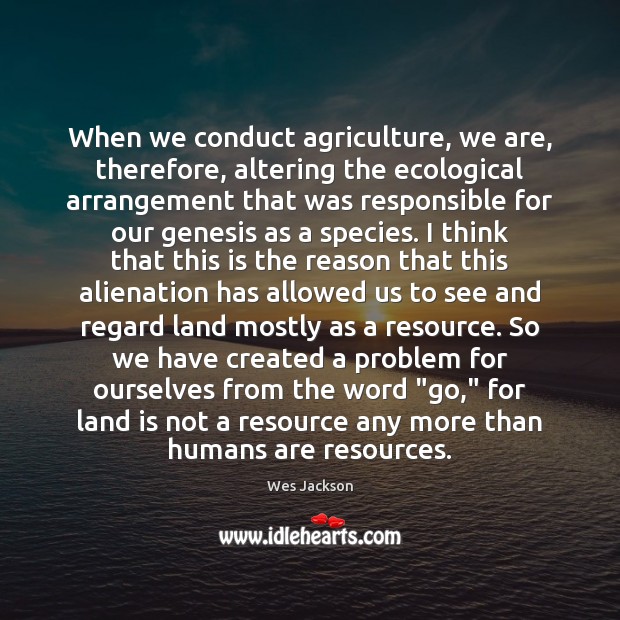 When we conduct agriculture, we are, therefore, altering the ecological arrangement that Wes Jackson Picture Quote