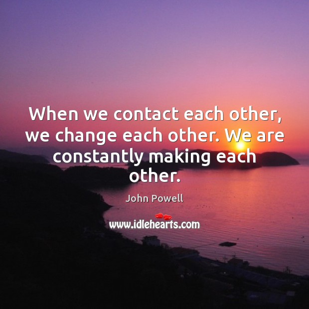 When we contact each other, we change each other. We are constantly making each other. John Powell Picture Quote
