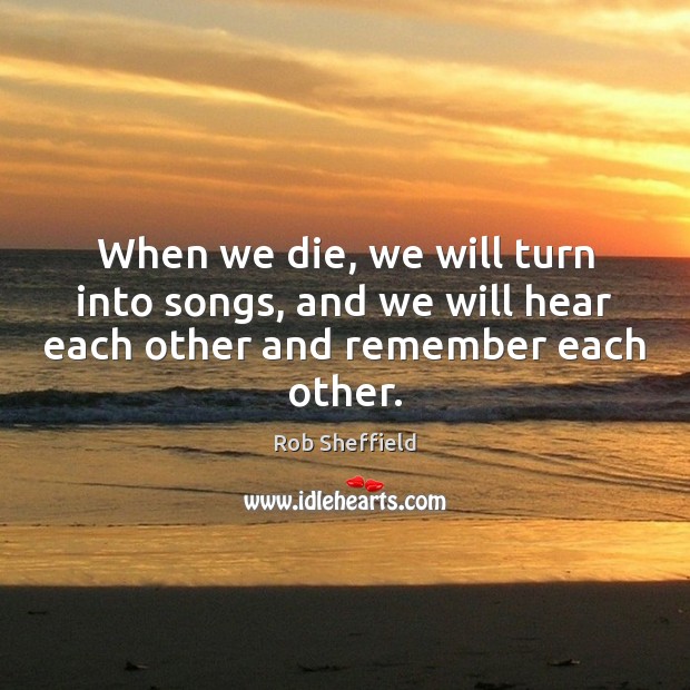 When we die, we will turn into songs, and we will hear each other and remember each other. Rob Sheffield Picture Quote
