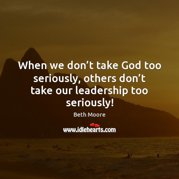 When we don’t take God too seriously, others don’t take our leadership too seriously! Beth Moore Picture Quote