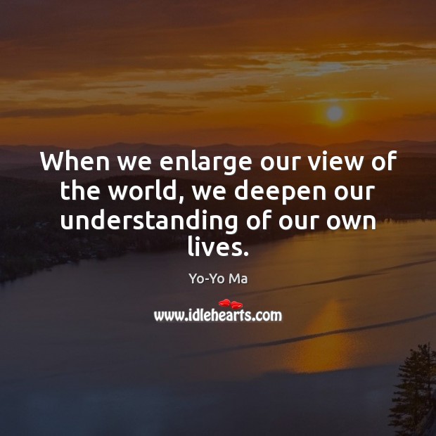 When we enlarge our view of the world, we deepen our understanding of our own lives. Yo-Yo Ma Picture Quote