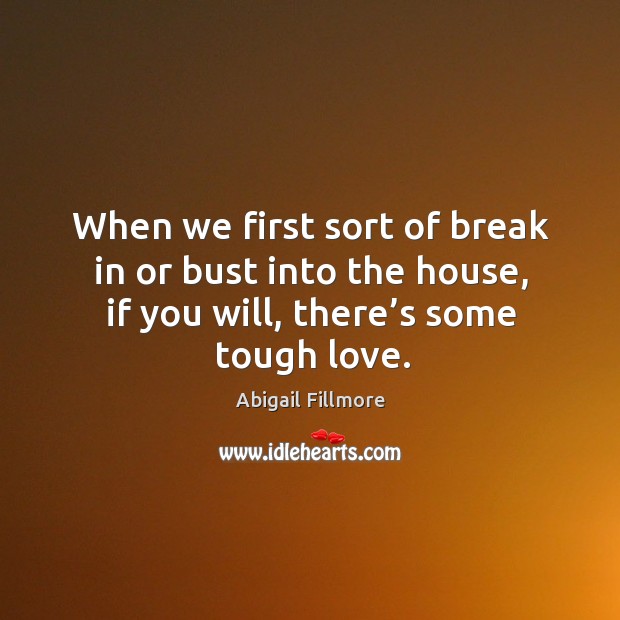 When we first sort of break in or bust into the house, if you will, there’s some tough love. Abigail Fillmore Picture Quote