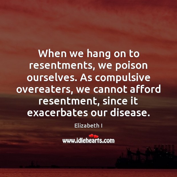 When we hang on to resentments, we poison ourselves. As compulsive overeaters, Elizabeth I Picture Quote