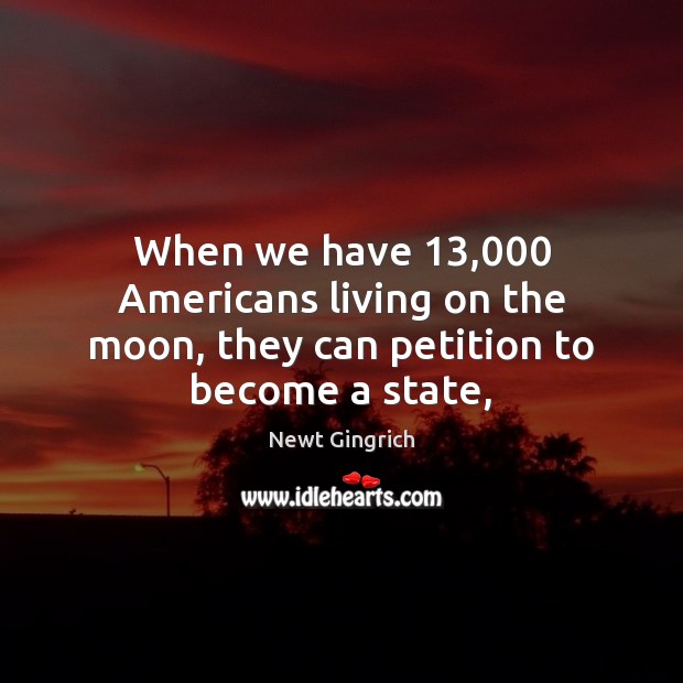 When we have 13,000 Americans living on the moon, they can petition to become a state, Newt Gingrich Picture Quote