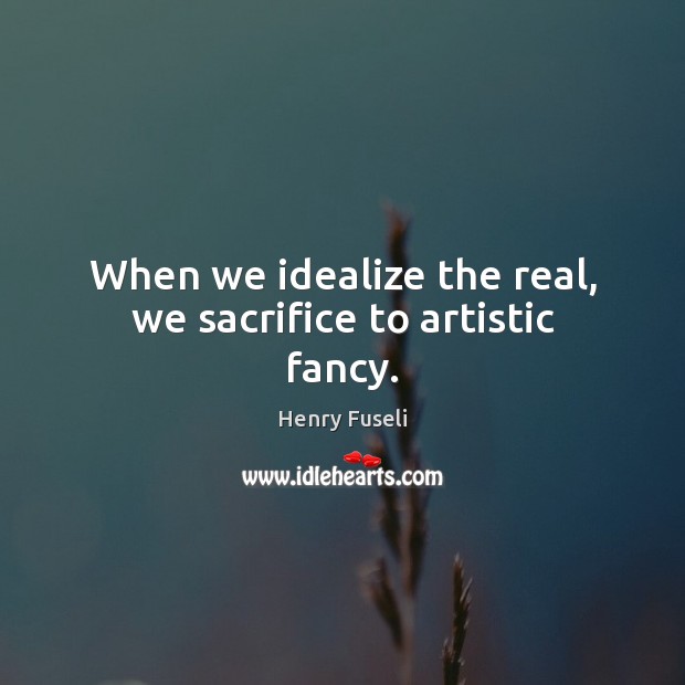 When we idealize the real, we sacrifice to artistic fancy. Henry Fuseli Picture Quote