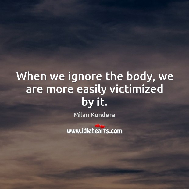 When we ignore the body, we are more easily victimized by it. Milan Kundera Picture Quote
