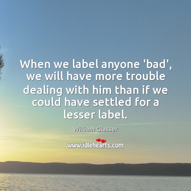 When we label anyone ‘bad’, we will have more trouble dealing with William Glasser Picture Quote
