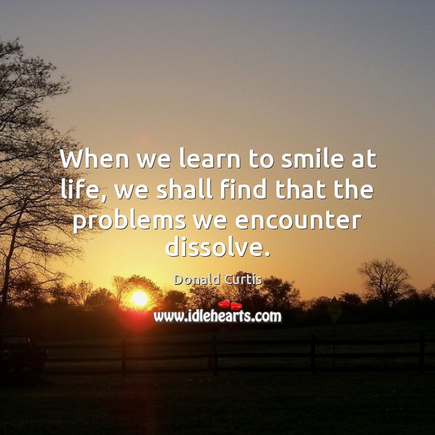 When we learn to smile at life, we shall find that the problems we encounter dissolve. Donald Curtis Picture Quote