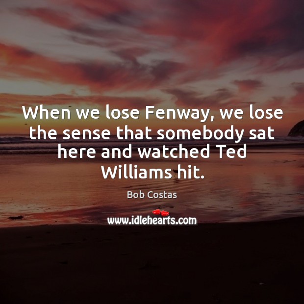 When we lose Fenway, we lose the sense that somebody sat here Bob Costas Picture Quote