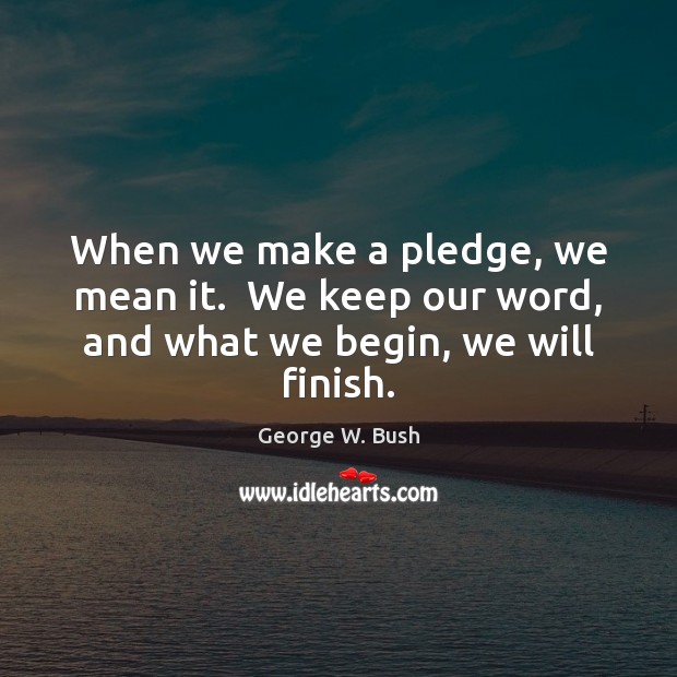 When we make a pledge, we mean it.  We keep our word, and what we begin, we will finish. George W. Bush Picture Quote