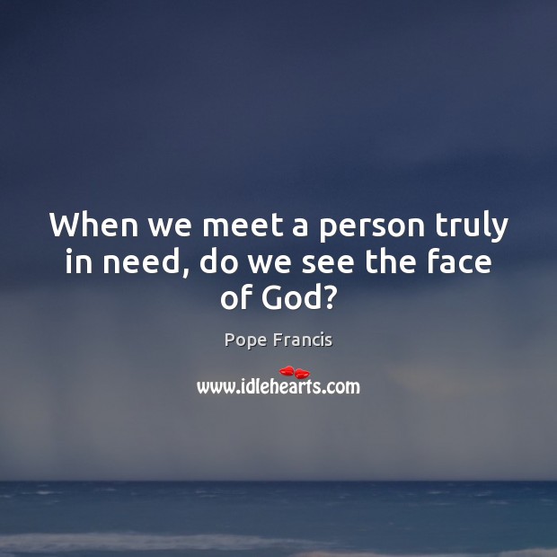 When we meet a person truly in need, do we see the face of God? Pope Francis Picture Quote