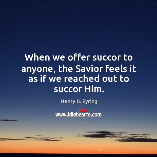 When we offer succor to anyone, the Savior feels it as if we reached out to succor Him. Henry B. Eyring Picture Quote
