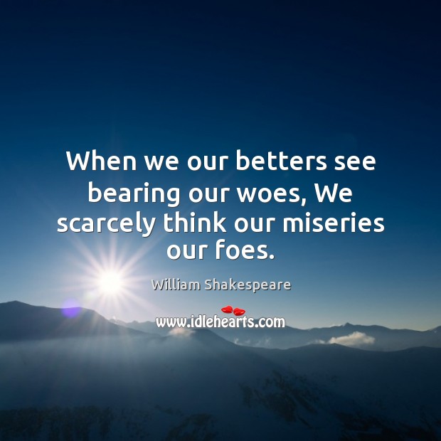 When we our betters see bearing our woes, We scarcely think our miseries our foes. 