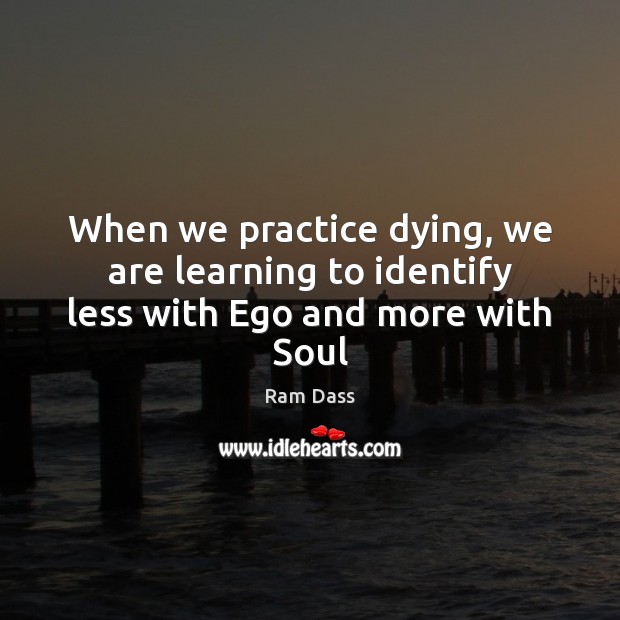 When we practice dying, we are learning to identify less with Ego and more with Soul Ram Dass Picture Quote