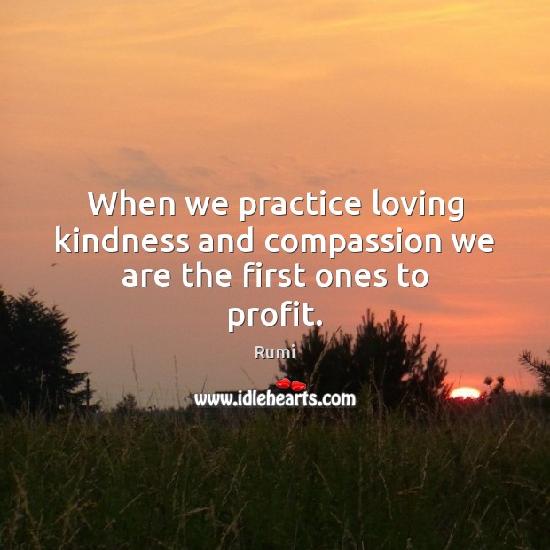 When we practice loving kindness and compassion we are the first ones to profit. Rumi Picture Quote