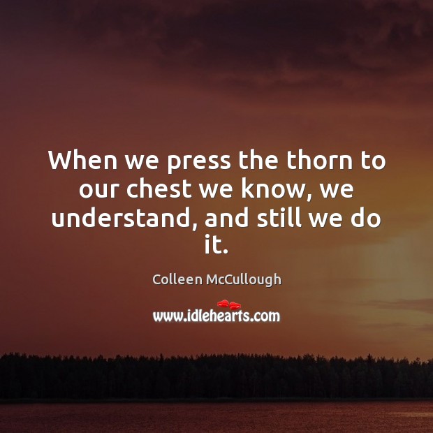 When we press the thorn to our chest we know, we understand, and still we do it. Colleen McCullough Picture Quote