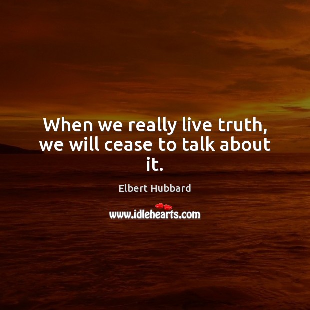 When we really live truth, we will cease to talk about it. Elbert Hubbard Picture Quote