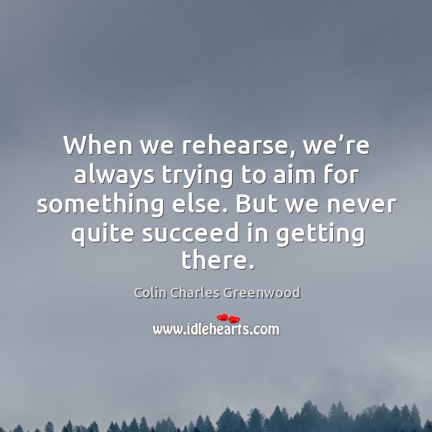 When we rehearse, we’re always trying to aim for something else. But we never quite succeed in getting there. Colin Charles Greenwood Picture Quote