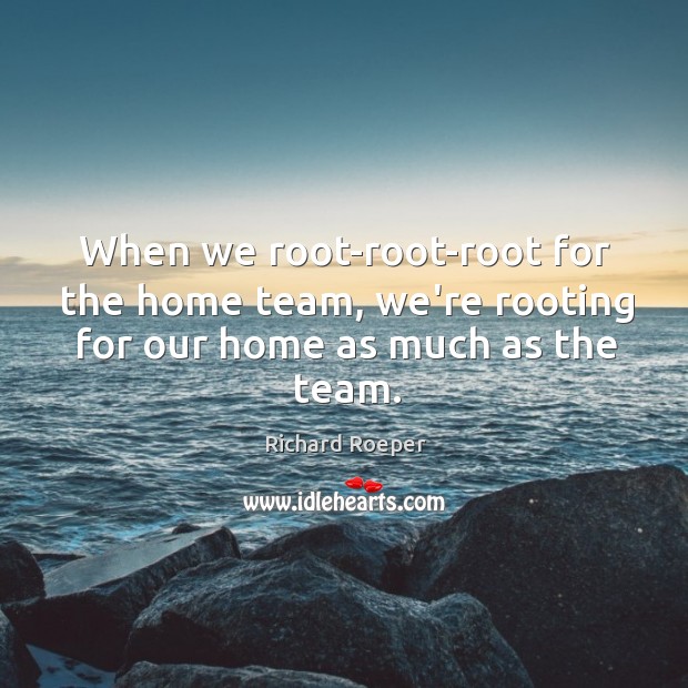When we root-root-root for the home team, we’re rooting for our home as much as the team. Richard Roeper Picture Quote