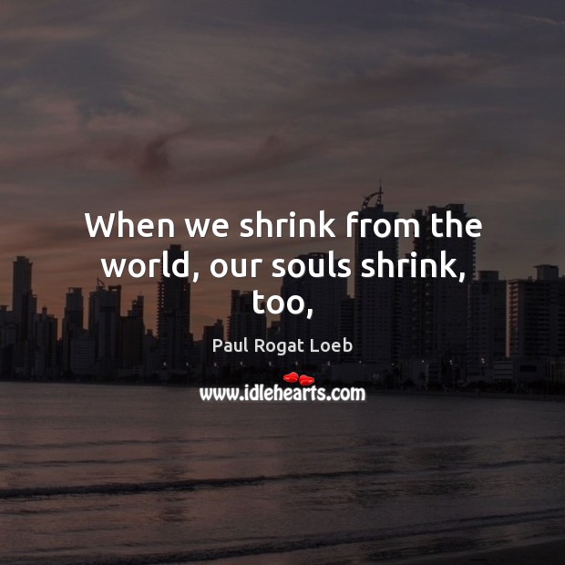 When we shrink from the world, our souls shrink, too, Paul Rogat Loeb Picture Quote