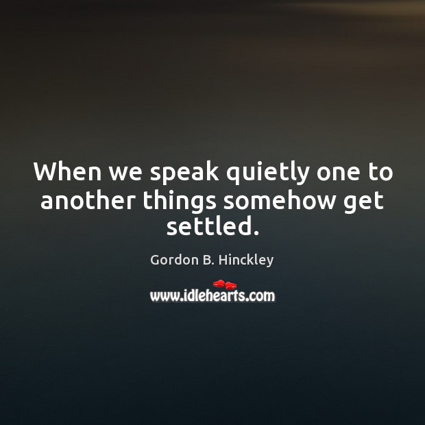 When we speak quietly one to another things somehow get settled. Gordon B. Hinckley Picture Quote