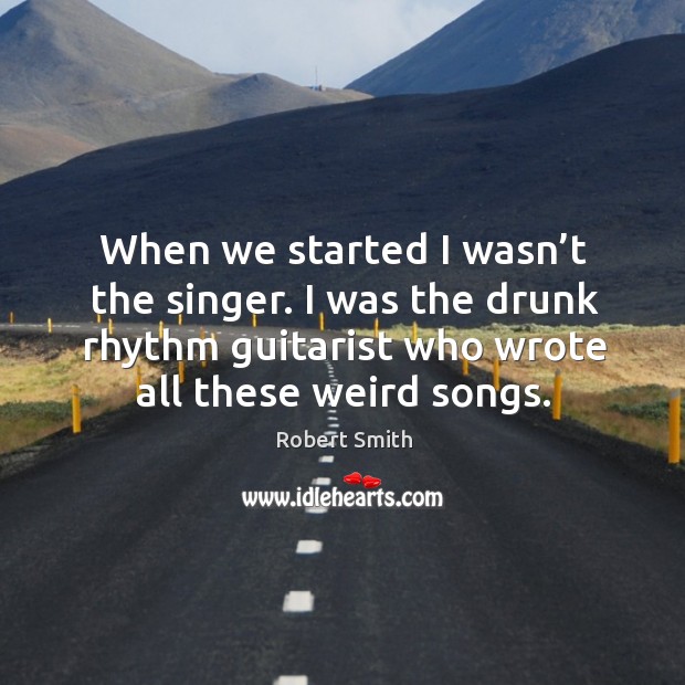 When we started I wasn’t the singer. I was the drunk rhythm guitarist who wrote all these weird songs. Robert Smith Picture Quote