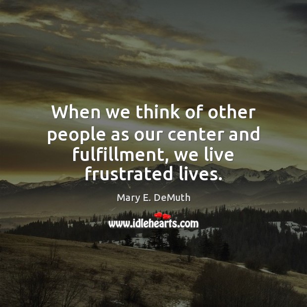 When we think of other people as our center and fulfillment, we live frustrated lives. Mary E. DeMuth Picture Quote