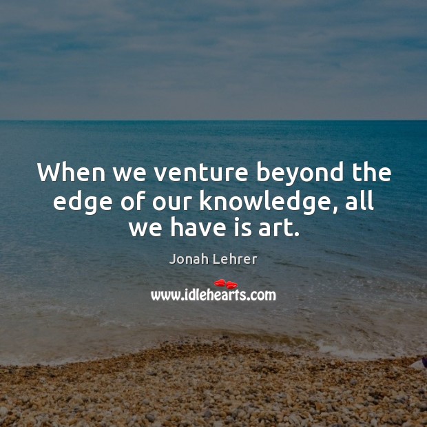 When we venture beyond the edge of our knowledge, all we have is art. Jonah Lehrer Picture Quote