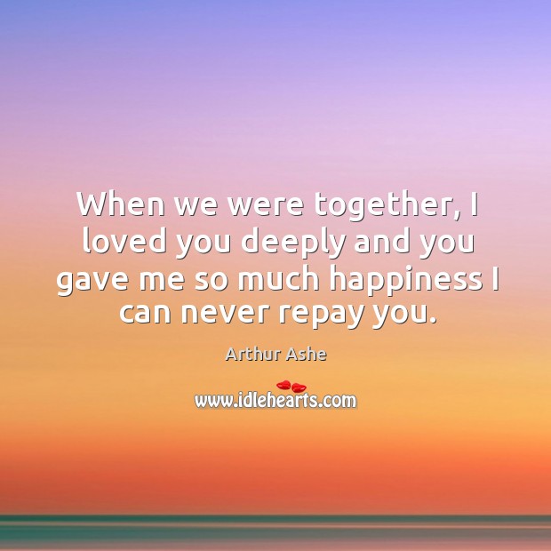 When we were together, I loved you deeply and you gave me so much happiness I can never repay you. Arthur Ashe Picture Quote