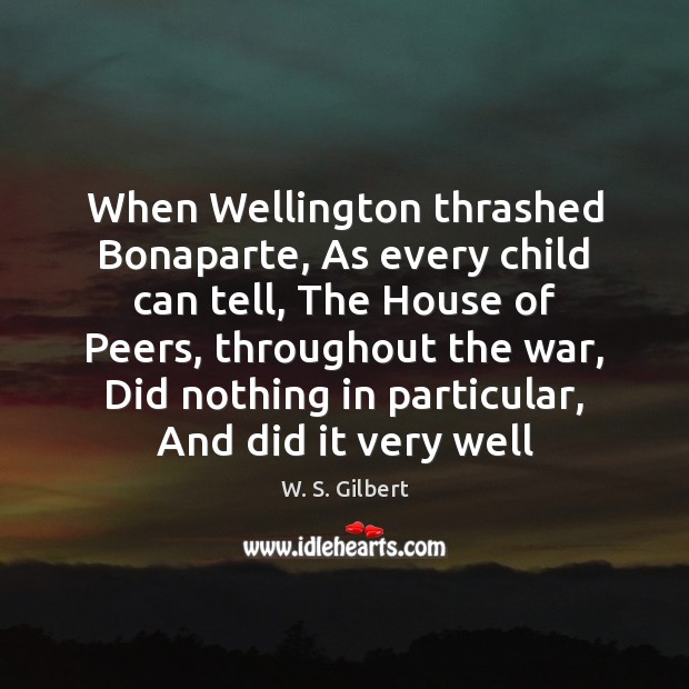 When Wellington thrashed Bonaparte, As every child can tell, The House of W. S. Gilbert Picture Quote