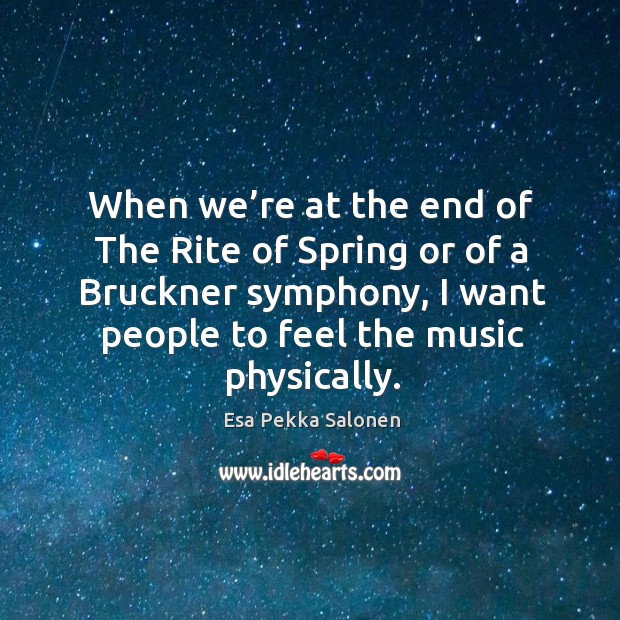 When we’re at the end of the rite of spring or of a bruckner symphony, I want people to feel the music physically. Esa Pekka Salonen Picture Quote