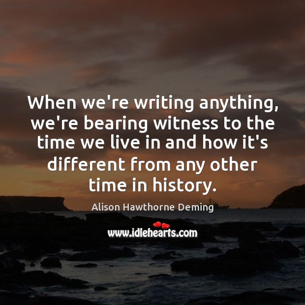 When we’re writing anything, we’re bearing witness to the time we live Alison Hawthorne Deming Picture Quote
