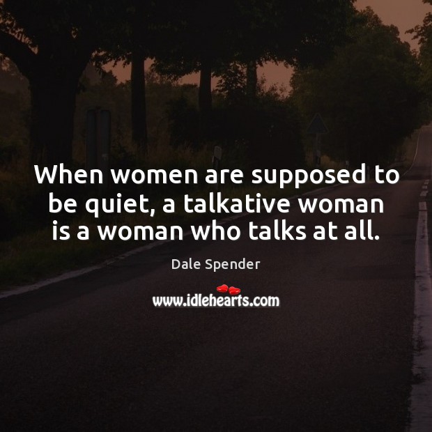 When women are supposed to be quiet, a talkative woman is a woman who talks at all. Dale Spender Picture Quote
