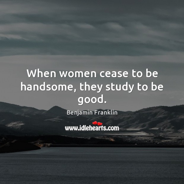When women cease to be handsome, they study to be good. Benjamin Franklin Picture Quote