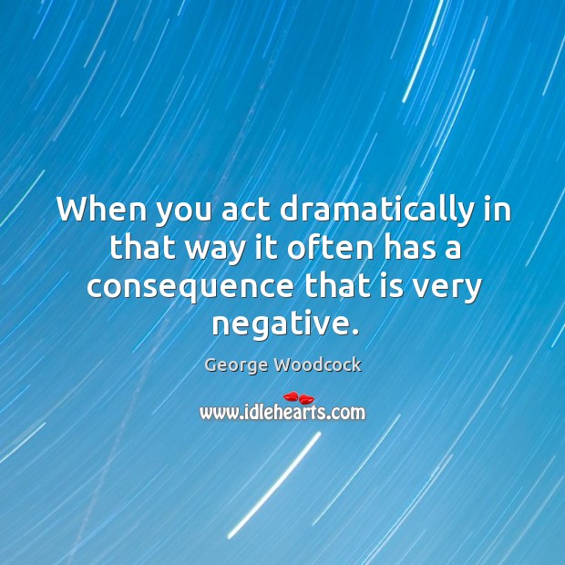 When you act dramatically in that way it often has a consequence that is very negative. George Woodcock Picture Quote