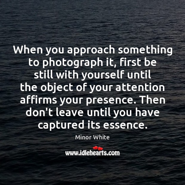 When you approach something to photograph it, first be still with yourself Minor White Picture Quote