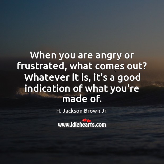 When you are angry or frustrated, what comes out? Whatever it is, H. Jackson Brown Jr. Picture Quote