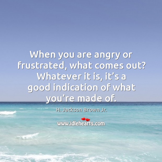When you are angry or frustrated, what comes out? whatever it is, it’s a good indication of what you’re made of. H. Jackson Brown Jr. Picture Quote