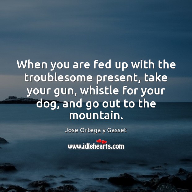 When you are fed up with the troublesome present, take your gun, Jose Ortega y Gasset Picture Quote