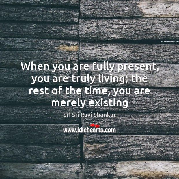 When you are fully present, you are truly living; the rest of 