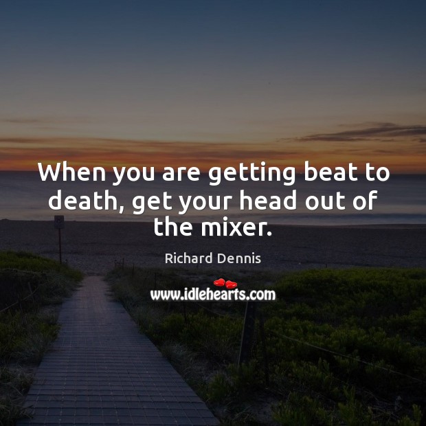 When you are getting beat to death, get your head out of the mixer. Richard Dennis Picture Quote